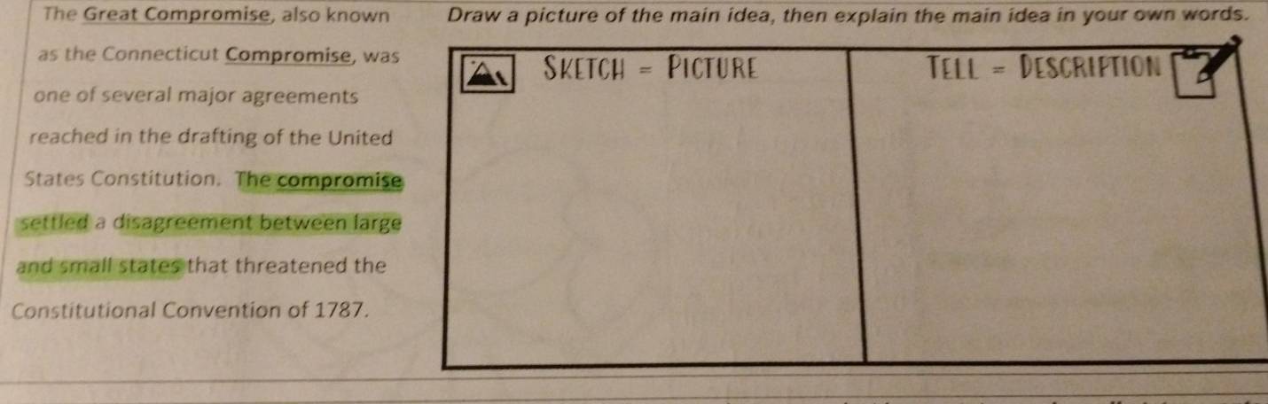 The Great Compromise, also known Draw a picture of the main idea, then explain the main idea in your own words.
as the Connecticut Compromise, wa
one of several major agreements
reached in the drafting of the Unite
States Constitution. The compromis
settled a disagreement between larg
and small states that threatened the
Constitutional Convention of 1787.