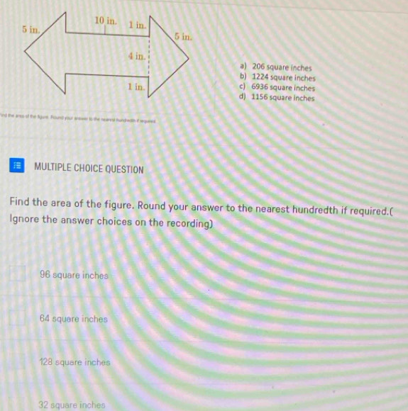 a) 206 square inches
b) 1224 square inches
c) 6936 square inches
d) 1156 square inches
ind the anss of the tigure. Found your answer to the nearest hundredth if requies
MULTIPLE CHOICE QUESTION
Find the area of the figure. Round your answer to the nearest hundredth if required.(
Ignore the answer choices on the recording)
96 square inches
64 square inches
128 square inches
32 square inches