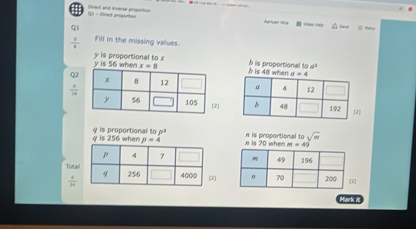 Direct and inverse proportion Aariyan Hira
Q1 - Direct proportion Video Kelo Seve Meny
Q1
 0/8  Fill in the missing values.
y is proportional to x h is proportional to a^2
y is 56 when x=8 b is 48 when
Q2
 0/16 
]]
q is proportional to p^3 h is proportional to sqrt(m)
y is 256 when p=4 n is 70 when m=49
Total
]
 9/24  ]
Mark it