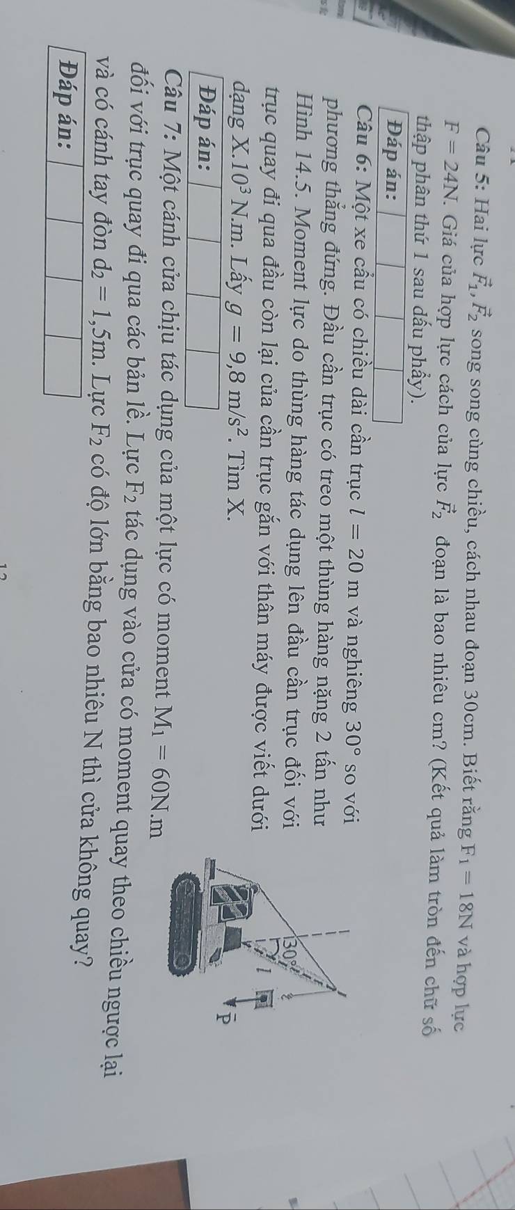 Hai lực vector F_1, vector F_2 song song cùng chiều, cách nhau đoạn 30cm. Biết rằng F_1=18N và hợp lực
F=24N. . Giá của hợp lực cách của lực vector F_2 đoạn là bao nhiêu cm? (Kết quả làm tròn đến chữ số 
thập phân thứ 1 sau dấu phẩy). 
Đáp án: 
Câu 6: Một xe cầu có chiều dài cần trục l=20m và nghiêng 30° so với 
ah 
phương thắng đứng. Đầu cần trục có treo một thùng hàng nặng 2 tấn như 
Hình 14.5. Moment lực do thùng hàng tác dụng lên đầu cần trục đối với 
trục quay đi qua đầu còn lại của cần trục gắn với thân máy được viết dưới 
dạng X. 10^3N. m . Lấy g=9,8m/s^2. Tìm X. 
Đáp án: 
Câu 7: Một cánh cửa chịu tác dụng của một lực có moment M_1=60N.m 
đối với trục quay đi qua các bản . 12 . Lực F_2 tác dụng vào cửa có moment quay theo chiều ngược lại 
và có cánh tay đòn d_2=1,5m. Lực F_2 có độ lớn bằng bao nhiêu N thì cửa không quay? 
Đáp án:
