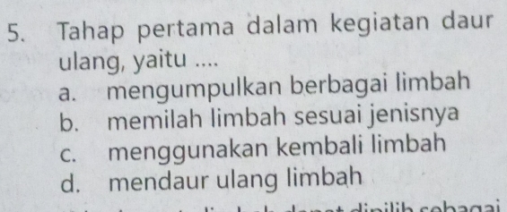 Tahap pertama dalam kegiatan daur
ulang, yaitu ....
a. mengumpulkan berbagai limbah
b. memilah limbah sesuai jenisnya
c. menggunakan kembali limbah
d. mendaur ulang limbah