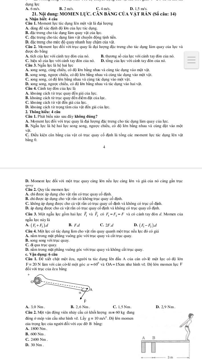 dụng lực
A. 6 m/s. B. 2 m/s. C. 4 m/s. D. 1,5 m/s.
21. Nội dung: MOMEN LựC. CÂN BẢNG CỦA VẠT RÁN (Số câu: 14)
a. Nhân biết: 4 câu
Câu 1. Moment lực tác dụng lên một vật là đại lượng
A. dùng để xác định độ lớn của lực tác dụng.
B. đặc trưng cho tác dụng làm quay vật của lực.
C. đặc trưng cho tác dụng làm vật chuyển động tịnh tiến.
D. đặc trưng cho mức độ quay nhanh hay chậm của vật.
Câu 2. Moment lực đối với trục quay là đại lượng đặc trưng cho tác dụng làm quay của lực và
được đo bằng
A. tích của lực với cánh tay đòn của nó. B. thương số của lực với cánh tay đòn của nó.
C. hiệu số của lực với cánh tay đòn của nó. D. tổng của lực với cánh tay đòn của nó.
Câu 3. Ngẫu lực là hệ hai lực
A. song song, cùng chiều, có độ lớn bằng nhau và cùng tác dụng vào một vật.
B. song song, ngược chiều, có độ lớn bằng nhau và cùng tác dụng vào một vật.
C. song song, có độ lớn bằng nhau và cùng tác dụng vào một vật.
D. song song, ngược chiều, có độ lớn bằng nhau và tác dụng vào hai vật.
Câu 4. Cánh tay đòn của lực là
A. khoảng cách từ trục quay đến giá của lực.
B. khoảng cách từ trục quay đến điểm đặt của lực.
C. khoảng cách từ vật đến giá của lực.
D. khoảng cách từ trọng tâm của vật đến giá của lực.
2. Thông hiểu: 4 câu
Câu 1. Phát biểu nào sau đây không đúng?
A. Moment lực đối với trục quay là đại lượng đặc trưng cho tác dụng làm quay của lực.
B. Ngẫu lực là hệ hai lực song song, ngược chiều, có độ lớn bằng nhau và cùng đặt vào một
vật.
C. Điều kiện cân bằng của vật có trục quay cố định là tồng các moment lực tác dụng lên vật
bằng 0.
4
D. Moment lực đổi với một trục quay cảng lớn nếu lực cảng lớn và giá của nó cảng gần trục
quay
Câu 2. Quy tắc momen lực
A. chi được áp dụng cho vật rắn có trục quay cổ định.
B. chỉ được áp dụng cho vật rắn có không trục quay cổ định.
C. không áp dụng được cho cả vật rắn có trục quay cố định và không có trục cố định.
D. áp dụng được cho cả vật rắn có trục quay cổ định và không có trục quay cổ định.
Câu 3. Một ngẫu lực gồm hai lực vector F_1 và vector F_2 có F_1=F_2=F và có cánh tay đòn d. Momen của
ngẫu lực này là
A. (F_1+F_2).d B. Fd C. 2F.d D. (F_1-F_2)d
Câu 4. Một lực có tác dụng làm cho vật rắn quay quanh một trục nếu lực đó có giá
A. nằm trong mặt phẳng vuông góc với trục quay và cắt trục quay.
B. song song với trục quay.
C. đi qua trục quay.
D. nằm trong mặt phẳng vuông góc với trục quay và không cắt trục quay.
c. Vận dụng: 6 câu
Câu 1. Để xiết chặt một êcu, người ta tác dụng lên đầu A của cán cờ-lê một lực có độ lớn
F=20N làm với cán cờ lê một góc alpha =60° và OA=15cm như hình vẽ. Đô lớn momen lực F
đối với trục của êcu bằng
A. 3,0 Nm . B. 2,6 Nm . C. 1,5 Nm. D. 2, 9 Nm .
Câu 2. Một vận động viên nhảy cầu có khối lượng m=60 kg đang
đứng ở mép ván cầu như hình vẽ. Lấy g=10m/s^2. Độ lớn momen
của trọng lực của người đối với cọc đỡ B bằng:
A. 1800 Nm .
B. 600 Nm .
C. 2400 Nm .
A B
D. 30 Nm .
3 m