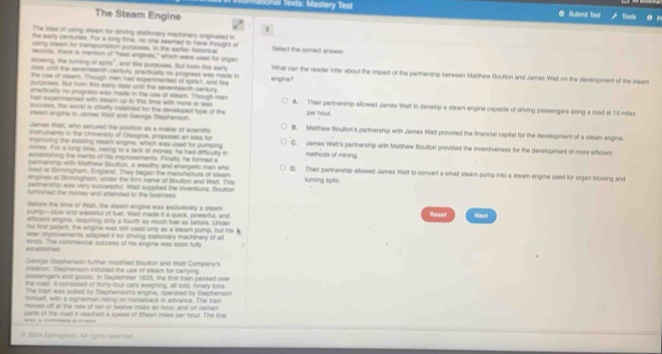 Thể Texis: Mastory Test ◎ Submil Test
The Steam Engine
、
The ides of using steem for driving stationery machinery originated in
the eamy centures. For a long time, no one seemed to have thought in
using steam for mansportation purposes. In the earler halorica Balact the comect anewer
iecons, there is menioon of "heat engines," which were used for organ
blowing, the turing of spits", and like purposss. But from this eary
dale undl the seventeenth cenury, practically no progress was made in What can the reade inter about the impact of the partnership between Matthew Boulton and James Watt on the development of the steam
the use of eeam. Though men had expermented of sprst, and ike engine ?
purposss. But from this warly date untl the sevententh cartury.
practicalty no progress was made in the use of sleam. Though men
ha expemenced with etean up to this time with more or lexs A. Thei pertnership allowed James Wart to develop a steam engine capable of driving passengers along a road at 1:5 miles
success, the word is churtty indebted for the developed type of the
steam engine to James Witt and George Staphenain. per hour
James Wet, who secured the position as a maker of sclentific B. Matthew floulton's partnership with James Watl provided the financial capital for the development of a steam engine.
instrutents in the University of Casgow, proposed an ides for
improving the extsting eteam engine, which was used for pumping C. James Wart's partnership wrth Matthew Boultton provided the inventiveness for the development of more efficient
imines. For a long time, cwing to a lack of money, he had dificulty in methods of mining.
establshing the ments of his improvements. Finally, he forned a
parmership with Mathew Bouttion, a wealthy and energetic man who
ived at Birminghsm, England. They began the manufacturs of steam D. Their partnership allowed James Warl to convert a small steam pump into a steam engine used for organ blowing and
engines at Dirmingham, under the tim name of Boutton and Walt. Tha suming spits.
partnership was very sucosssful. Watt supplied the inventions; Boulton
furished the money and attended to the business.
Betore the time of Walt, the steam engine was exclusively a steam Raset Moxt
pump—slow and wasteful of fuel. Wat made it a quick, powerful, and
efficient angine, requrring only a fourth ax much fuel as before. Under
his first palent, the engine was still used only as a steam pump, but his
wer inprtivements adapted it for driving stationary machinery of all
*orlabslshwed kinds. The commercial success of his engine was soon fulty
George ephenson further modified Bouttion and Witt Company's
caeation, Tiecherson inuted the use of steam for carryind
pessengers and goods. In September 1825, the first train paksed over
te road. It consisted of miny-tour cars weighing, all told, renety tons
The tran was pulled by Slepnenson's engine, operated by Stephenson
himseff, with a signalman riding on horseback in advance. The train
moved off ar the rate of tan or heelive miles an hour, and on certain
parts of the road it reached a speed of fineen miles per hour. The Isa
O 202A Eomepsum. All rights resarvS