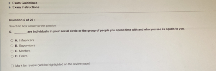 Exam Guidelines
Exam Instructions
_
_
Question 5 of 20 :
Select the best answer for the question
5. _are individuals in your social circle or the group of people you spend time with and who you see as equals to you.
A. Influencers
B. Supervisors
C. Mentors
D. Peers
Mark for review (Will be highlighted on the review page)