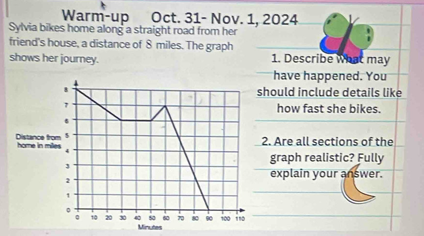 Warm-up Oct. 31- Nov. 1, 2024 
Sylvia bikes home along a straight road from her 
friend's house, a distance of 8 miles. The graph 
shows her journey. 1. Describe what may 
have happened. You 
hould include details like 
how fast she bikes. 
. Are all sections of the 
graph realistic? Fully 
explain your answer.
Minutes