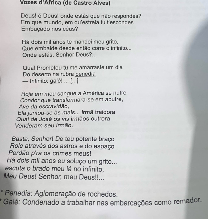 Vozes d'Africa (de Castro Alves) 
Deus! ó Deus! onde estás que não respondes? 
Em que mundo, em qu'estrela tu t'escondes 
Embuçado nos céus? 
Há dois mil anos te mandei meu grito, 
Que embalde desde então corre o infinito... 
Onde estás, Senhor Deus?... 
Qual Prometeu tu me amarraste um dia 
Do deserto na rubra penedia 
— Infinito: galé! ... [...] 
Hoje em meu sangue a América se nutre 
Condor que transformara-se em abutre, 
Ave da escravidão, 
Ela juntou-se às mais... irmã traidora 
Qual de José os vis irmãos outrora 
Venderam seu irmão. 
Basta, Senhor! De teu potente braço 
Role através dos astros e do espaço 
Perdão p'ra os crimes meus! 
Há dois mil anos eu soluço um grito... 
escuta o brado meu lá no infinito, 
Meu Deus! Senhor, meu Deus!!... 
* Penedia: Aglomeração de rochedos. 
Galé: Condenado a trabalhar nas embarcações como remador.