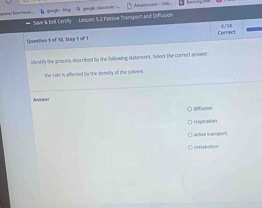 ummer Enrchmen. google - Bing Q google classroom Amazon.com = Onli... B Booking.com
Save & Exit Certify Lesson: 5.2 Passive Transport and Diffusion
6/10
Question 9 of 10, Step 1 of 1 Correct
Identify the process described by the following statement. Select the correct answer.
the rate is affected by the density of the solvent
Answer
diffusion
respiration
active transport
metabolism