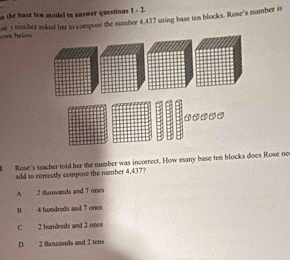 the base ten model to answer questions 1 - 2.
se's teacher asked her to compose the number 4.437 using base ten blocks. Rose’s number is
own below
l Rose's teacher told her the number was incorrect. How many base ten blocks does Rose ne
add to correctly compose the number 4,437?
A 2 thousands and 7 ones
B you 4 hundreds and 7 ones
C 2 hundreds and 2 ones
D 2 thousands and 2 tens