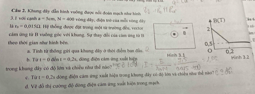 Khung dây dẫn hình vuông được nối đoản mạch như hình
3.1 với cạnh a=5cm,N=400 vòng dây, điện trở của mỗi vòng dây Câu 6
là r_0=0,015Omega. Hệ thống được đặt trong một từ trường đều, vector 
ó
cảm ứng từ B vuông góc với khung. Sự thay đổi của cảm ứng từ B
B
m
theo thời gian như hình bên.
,D
a. Tính từ thông gửi qua khung dây ở thời điểm ban đầu. 
b. Từ t=0 đến t=0,2s , dòng điện cảm ứng xuất hiện Hình 3.1
trong khung dây có độ lớn và chiều như thế nào?
c. Từ t=0,2s dòng điện cảm ứng xuất hiện trong khung dây có độ lớn và chiều như thế nào?
d. Vẽ đồ thị cường độ dòng điện cảm ứng xuất hiện trong mạch.