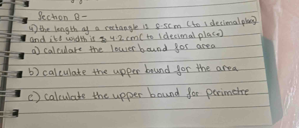 Sechon B- 
) the length cf a rectangle is 8-scm (to ( decimalpla 
and its width is 4. 2 cm ( to (decimal place) 
a) calculate the lower bound for area 
b) calculate the upper bound for the area 
() calculate the upper bound for perimetre