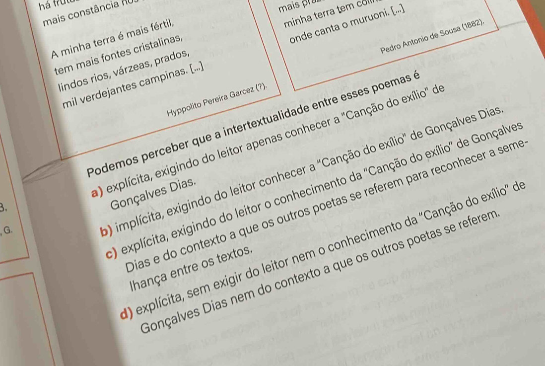 há frut
mais constância no
mais prz
minha terra tem col
A minha terra é mais fértil,
tem mais fontes cristalinas,
mil verdejantes campinas. [...] onde canta o muruoni. [...]
Hyppolito Pereira Garcez (?). Pedro Antonio de Sousa (1882)
lindos rios, várzeas, prados,
Podemos perceber que a intertextualidade entre esses poemas à
a) explícita, exigindo do leitor apenas conhecer a ''Canção do exílio' de
0) implícita, exigindo do leitor conhecer a 'Canção do exílio" de Gonçalves Dias
O) explícita, exigindo do leitor o conhecimento da "Canção do exílio" de Gonçalve
3.
Gonçalves Dias.
Dias e do contexto a que os outros poetas se referem para reconhecer a seme
, G.
) explícita, sem exigir do leitor nem o conhecimento da ''Canção do exílio' o
Ihança entre os textos
Gonçalves Dias nem do contexto a que os outros poetas se referem