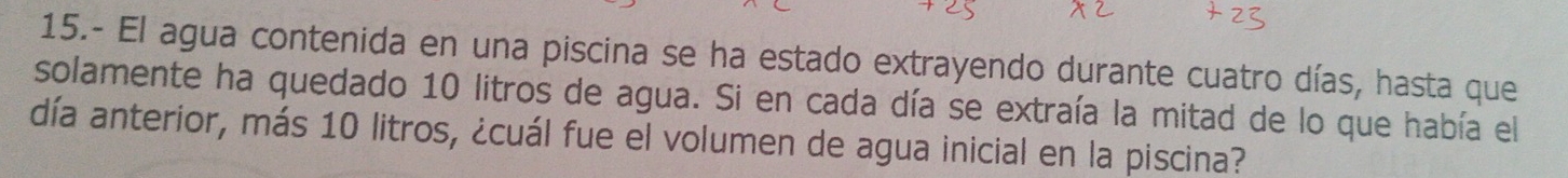 15.- El agua contenida en una piscina se ha estado extrayendo durante cuatro días, hasta que 
solamente ha quedado 10 litros de agua. Si en cada día se extraía la mitad de lo que había el 
día anterior, más 10 litros, ¿cuál fue el volumen de agua inicial en la piscina?