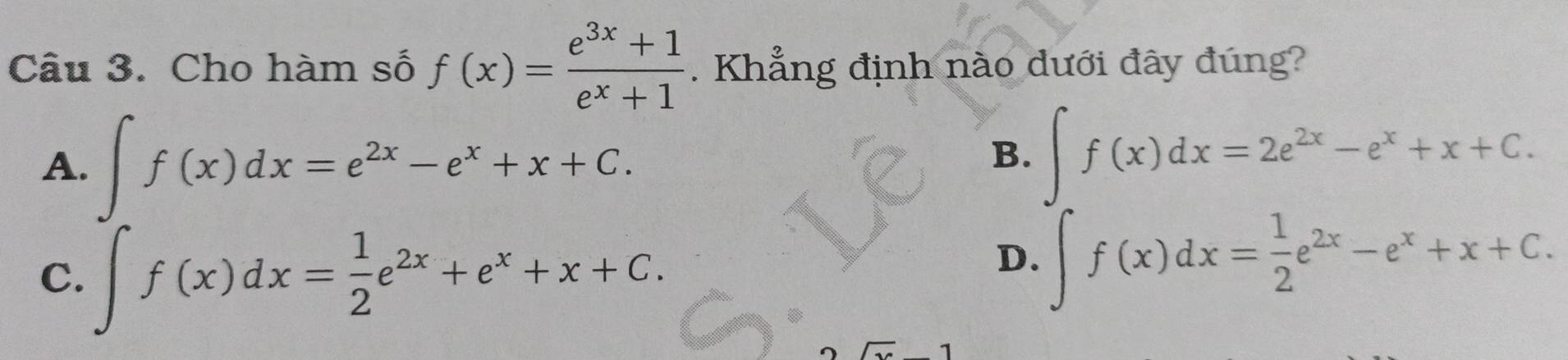 Cho hàm số f(x)= (e^(3x)+1)/e^x+1 . Khẳng định nào dưới đây đúng?
A. ∈t f(x)dx=e^(2x)-e^x+x+C.
B. ∈t f(x)dx=2e^(2x)-e^x+x+C.
C. ∈t f(x)dx= 1/2 e^(2x)+e^x+x+C.
D. ∈t f(x)dx= 1/2 e^(2x)-e^x+x+C.