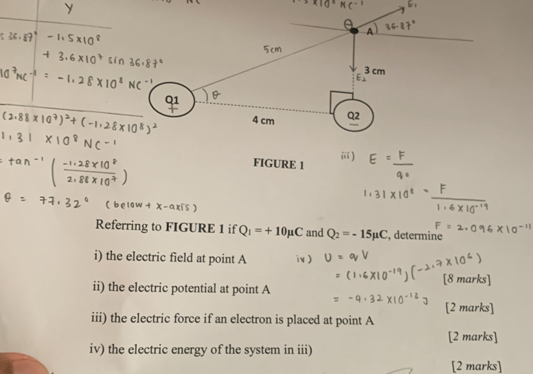 1
4 cm
Q2 
FIGURE 1 
Referring to FIGURE 1 if Q_1=+10mu C and Q_2=-15mu C , determine 
i) the electric field at point A
[8 marks] 
ii) the electric potential at point A
[2 marks] 
iii) the electric force if an electron is placed at point A
[2 marks] 
iv) the electric energy of the system in iii) 
[2 marks]