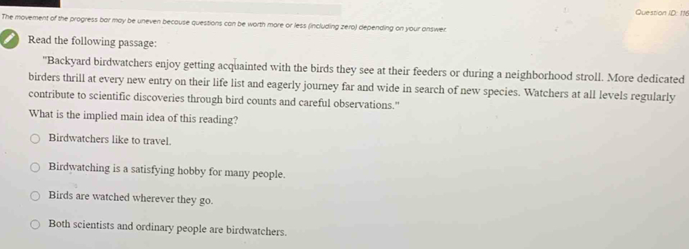 Question ID: 116
The movement of the progress bar may be uneven because questions can be worth more or less (including zero) depending on your answer.
I Read the following passage:
"Backyard birdwatchers enjoy getting acquainted with the birds they see at their feeders or during a neighborhood stroll. More dedicated
birders thrill at every new entry on their life list and eagerly journey far and wide in search of new species. Watchers at all levels regularly
contribute to scientific discoveries through bird counts and careful observations."
What is the implied main idea of this reading?
Birdwatchers like to travel.
Birdwatching is a satisfying hobby for many people.
Birds are watched wherever they go.
Both scientists and ordinary people are birdwatchers.