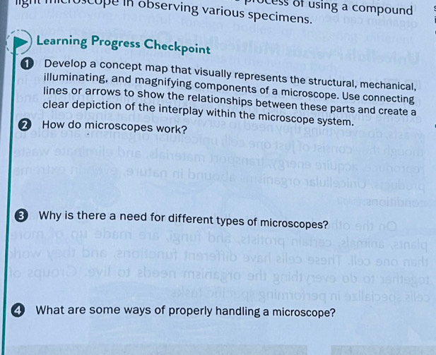 rocess of using a compound 
micro cope in observing various specimens. 
Learning Progress Checkpoint 
Develop a concept map that visually represents the structural, mechanical, 
illuminating, and magnifying components of a microscope. Use connecting 
lines or arrows to show the relationships between these parts and create a 
clear depiction of the interplay within the microscope system. 
② How do microscopes work? 
Why is there a need for different types of microscopes? 
What are some ways of properly handling a microscope?