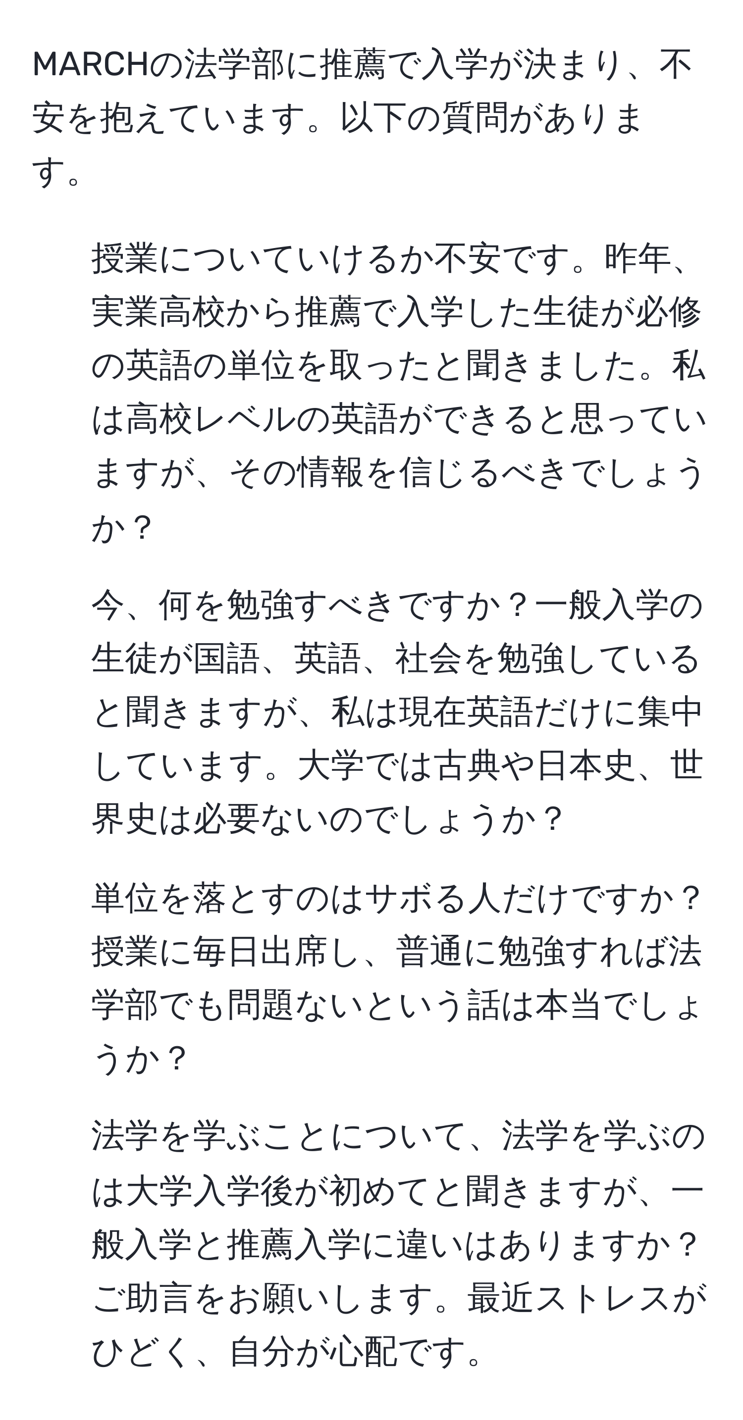 MARCHの法学部に推薦で入学が決まり、不安を抱えています。以下の質問があります。  
1. 授業についていけるか不安です。昨年、実業高校から推薦で入学した生徒が必修の英語の単位を取ったと聞きました。私は高校レベルの英語ができると思っていますが、その情報を信じるべきでしょうか？  
2. 今、何を勉強すべきですか？一般入学の生徒が国語、英語、社会を勉強していると聞きますが、私は現在英語だけに集中しています。大学では古典や日本史、世界史は必要ないのでしょうか？  
3. 単位を落とすのはサボる人だけですか？授業に毎日出席し、普通に勉強すれば法学部でも問題ないという話は本当でしょうか？  
4. 法学を学ぶことについて、法学を学ぶのは大学入学後が初めてと聞きますが、一般入学と推薦入学に違いはありますか？  
ご助言をお願いします。最近ストレスがひどく、自分が心配です。