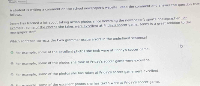 Moberty, Princess
A student is writing a comment on the school newspaper's website. Read the comment and answer the question that
follows.
Jenny has learned a lot about taking action photos since becoming the newspaper's sports photographer. For
example, some of the photos she takes were excellent at Friday's soccer game. Jenny is a great addition to the
newspaper staff.
Which sentence corrects the two grammar usage errors in the underlined sentence?
For example, some of the excellent photos she took were at Friday's soccer game.
For example, some of the photos she took at Friday's soccer game were excellent.
For example, some of the photos she has taken at Friday's soccer game were excellent.
For example, some of the excellent photos she has taken were at Friday's soccer game.