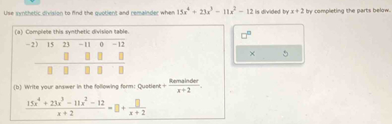 Use synthetic division to find the quotient and remainder when 15x^4+23x^3-11x^2-12 is divided by x+2 by completing the parts below.
(a)
× 5
(b) Write your answer in the following form: Quotient + Remainder/x+2 .
 (15x^4+23x^3-11x^2-12)/x+2 =□ + □ /x+2 