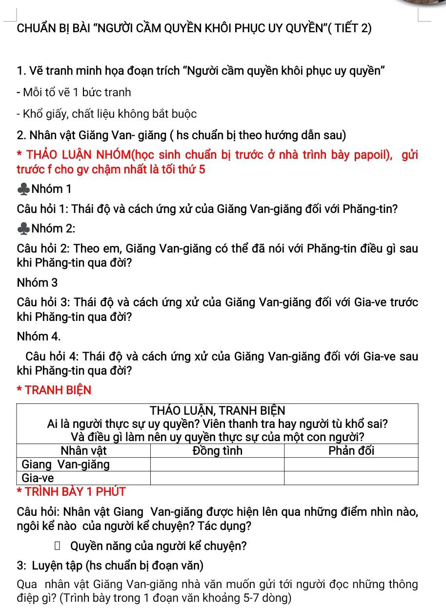 CHUẤN B! BÀI “NGưỜI CẦM QUYềN KHÔI PHỤC UY QUYềN”( TIếT 2) 
1. Vẽ tranh minh họa đoạn trích “Người cầm quyền khôi phục uy quyền” 
- Mỗi tổ vẽ 1 bức tranh 
- Khổ giấy, chất liệu không bắt buộc 
2. Nhân vật Giăng Van- giăng ( hs chuẩn bị theo hướng dẫn sau) 
* THẢO LUẠN NHÓM(học sinh chuẩn bị trước ở nhà trình bày papoil), gửi 
trước f cho gv chậm nhất là tối thứ 5
Nhóm 1
Câu hỏi 1: Thái độ và cách ứng xử của Giăng Van-giăng đối với Phăng-tin? 
Nhóm 2: 
Câu hỏi 2: Theo em, Giăng Van-giăng có thể đã nói với Phăng-tin điều gì sau 
khi Phăng-tin qua đời? 
Nhóm 3
Câu hỏi 3: Thái độ và cách ứng xử của Giăng Van-giăng đối với Gia-ve trước 
khi Phăng-tin qua đời? 
Nhóm 4. 
Câu hỏi 4: Thái độ và cách ứng xử của Giăng Van-giăng đối với Gia-ve sau 
khi Phăng-tin qua đời? 
* TRANH BIỆN 
Câu hỏi: Nhân vật Giang Van-giăng được hiện lên qua những điểm nhìn nào, 
ngôi kể nào của người kể chuyện? Tác dụng? 
Quyền năng của người kể chuyện? 
3: Luyện tập (hs chuẩn bị đoạn văn) 
Qua nhân vật Giăng Van-giăng nhà văn muốn gửi tới người đọc những thông 
điệp gì? (Trình bày trong 1 đoạn văn khoảng 5 -7 dòng)