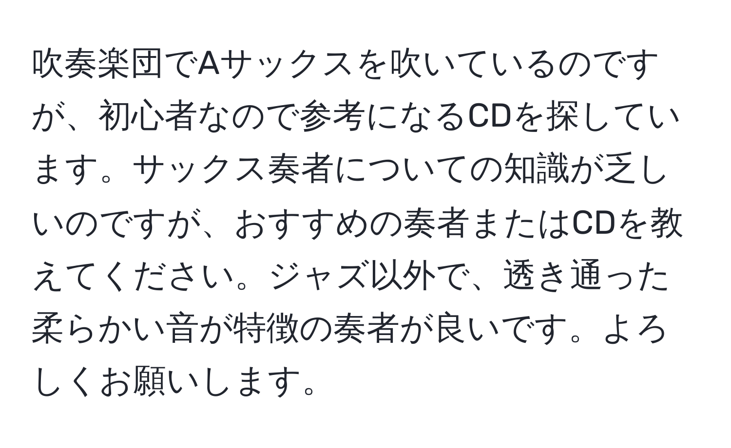 吹奏楽団でAサックスを吹いているのですが、初心者なので参考になるCDを探しています。サックス奏者についての知識が乏しいのですが、おすすめの奏者またはCDを教えてください。ジャズ以外で、透き通った柔らかい音が特徴の奏者が良いです。よろしくお願いします。