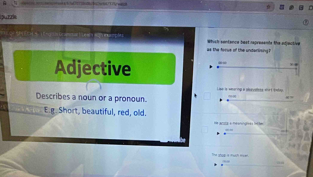 aoc/dacsnient4/67af70738c0b7b626c667375/watch
puzzle
RTS QF SPEECH S ( English Grammar ) Learn with examples
Which sentence best represents the adjective
as the focus of the underlining?
00:00
Adjective ∞ ②
Lisa is wearing a sleeveless shirt today.
Describes a noun or a pronoun. 00:00° ao □o
E.g. Short, beautiful, red, old.
He wrote a meaningless latter.
00.00
be
The shop is much nicer.
0(:00