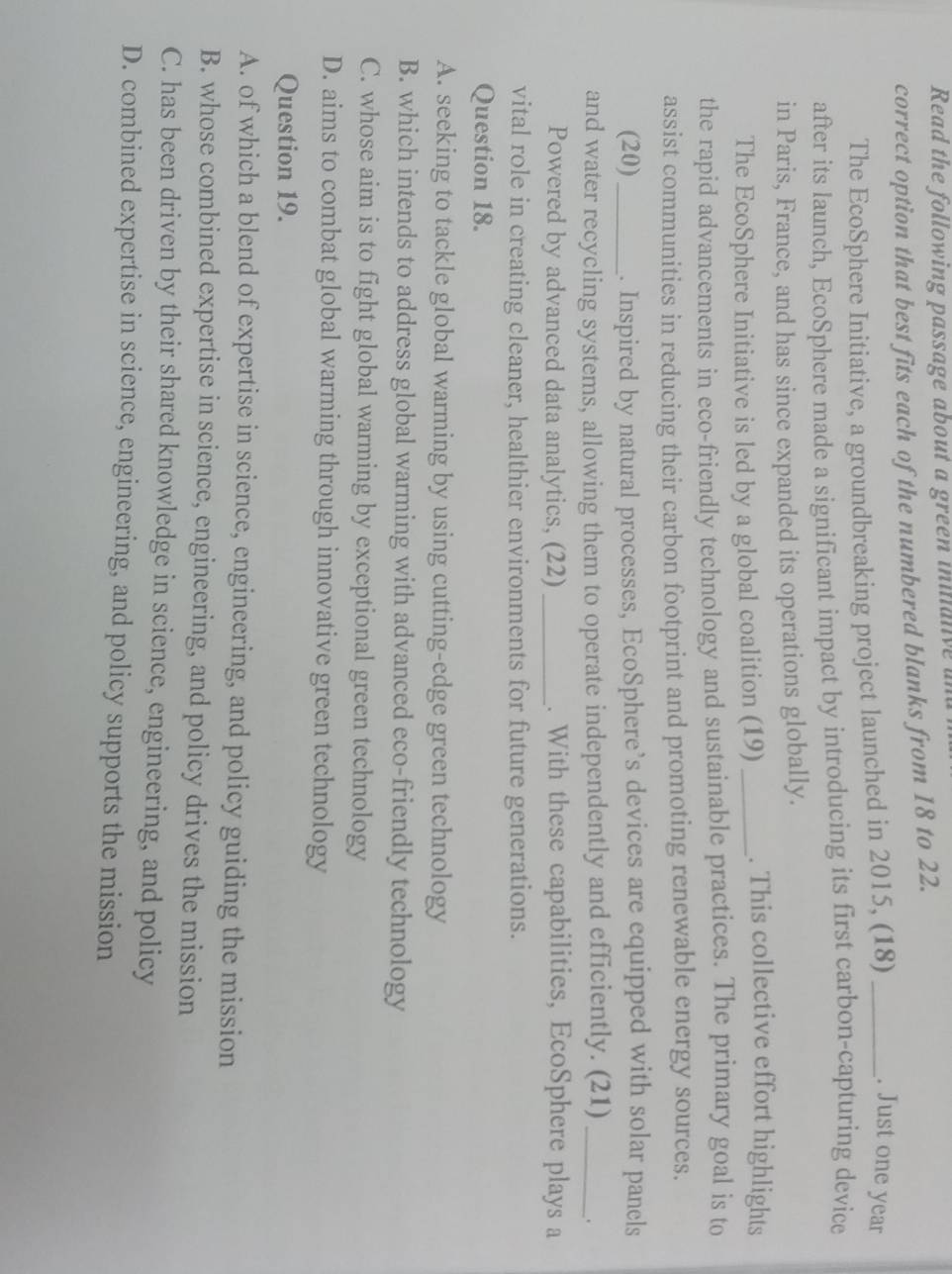 Read the following passage about a green initanve
correct option that best fits each of the numbered blanks from 18 to 22.
The EcoSphere Initiative, a groundbreaking project launched in 2015, (18)_
. Just one year
after its launch, EcoSphere made a significant impact by introducing its first carbon-capturing device
in Paris, France, and has since expanded its operations globally.
The EcoSphere Initiative is led by a global coalition (19) _. This collective effort highlights
the rapid advancements in eco-friendly technology and sustainable practices. The primary goal is to
assist communities in reducing their carbon footprint and promoting renewable energy sources.
(20) _. Inspired by natural processes, EcoSphere’s devices are equipped with solar panels
and water recycling systems, allowing them to operate independently and efficiently. (21) __.
Powered by advanced data analytics, (22) _. With these capabilities, EcoSphere plays a
vital role in creating cleaner, healthier environments for future generations.
Question 18.
A. seeking to tackle global warming by using cutting-edge green technology
B. which intends to address global warming with advanced eco-friendly technology
C. whose aim is to fight global warming by exceptional green technology
D. aims to combat global warming through innovative green technology
Question 19.
A. of which a blend of expertise in science, engineering, and policy guiding the mission
B. whose combined expertise in science, engineering, and policy drives the mission
C. has been driven by their shared knowledge in science, engineering, and policy
D. combined expertise in science, engineering, and policy supports the mission