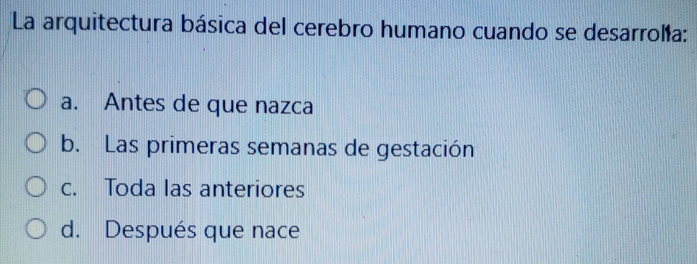 La arquitectura básica del cerebro humano cuando se desarrolía:
a. Antes de que nazca
b. Las primeras semanas de gestación
c. Toda las anteriores
d. Después que nace