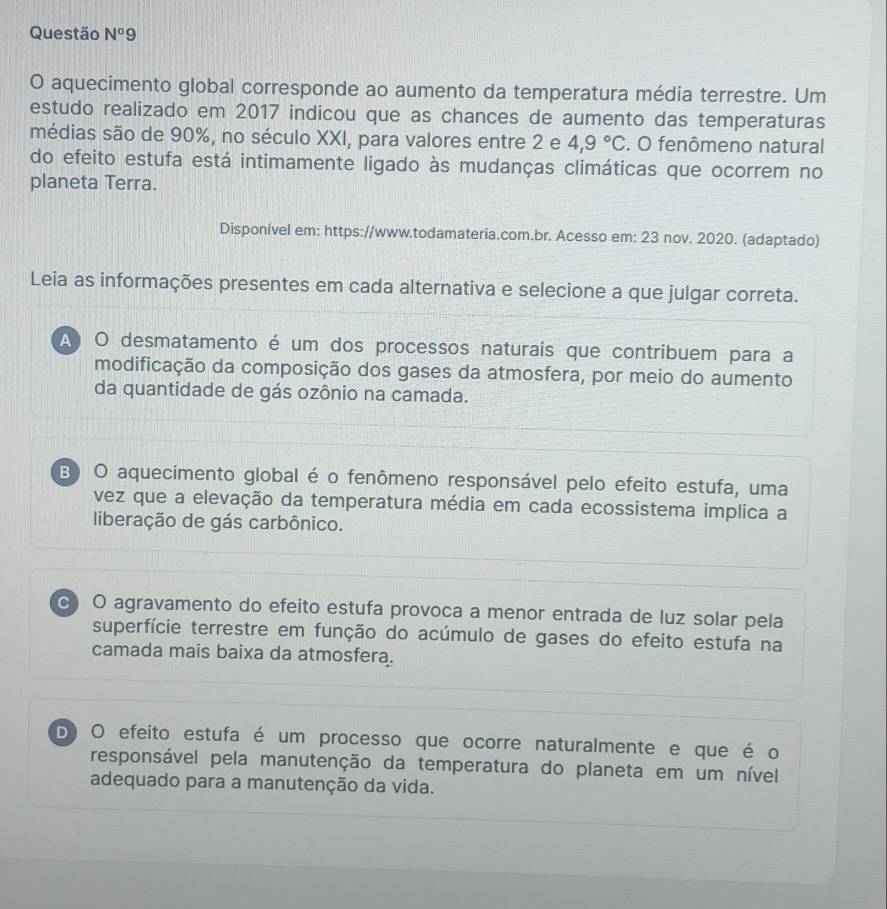 Questão N^o9 
O aquecimento global corresponde ao aumento da temperatura média terrestre. Um
estudo realizado em 2017 indicou que as chances de aumento das temperaturas
médias são de 90%, no século XXI, para valores entre 2 e 4,9°C. O fenômeno natural
do efeito estufa está intimamente ligado às mudanças climáticas que ocorrem no
planeta Terra.
Disponível em: https://www.todamateria.com.br. Acesso em: 23 nov. 2020. (adaptado)
Leia as informações presentes em cada alternativa e selecione a que julgar correta.
A O desmatamento é um dos processos naturais que contribuem para a
modificação da composição dos gases da atmosfera, por meio do aumento
da quantidade de gás ozônio na camada.
B) O aquecimento global é o fenômeno responsável pelo efeito estufa, uma
vez que a elevação da temperatura média em cada ecossistema implica a
liberação de gás carbônico.
c O agravamento do efeito estufa provoca a menor entrada de luz solar pela
superfície terrestre em função do acúmulo de gases do efeito estufa na
camada mais baixa da atmosfera.
D O efeito estufa é um processo que ocorre naturalmente e que é o
responsável pela manutenção da temperatura do planeta em um nível
adequado para a manutenção da vida.