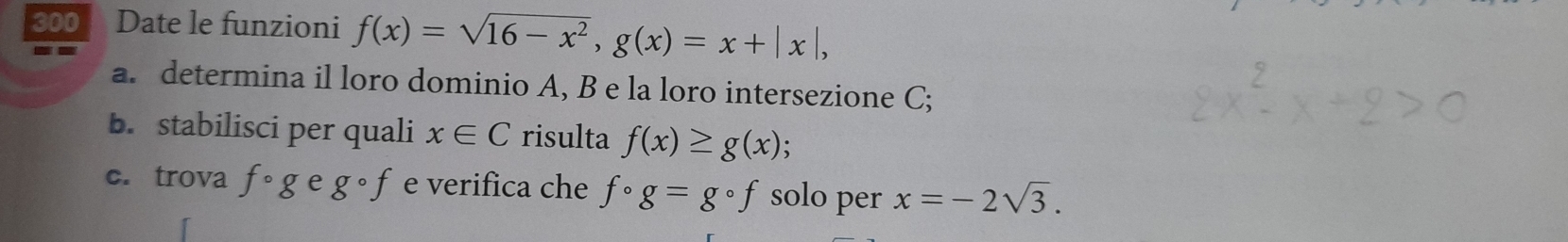 300 Date le funzioni f(x)=sqrt(16-x^2), g(x)=x+|x|, 
a. determina il loro dominio A, B e la loro intersezione C; 
b. stabilisci per quali x∈ C risulta f(x)≥ g(x). 
c. trova fcirc g e gcirc f e verifica che fcirc g=gcirc f solo per x=-2sqrt(3).