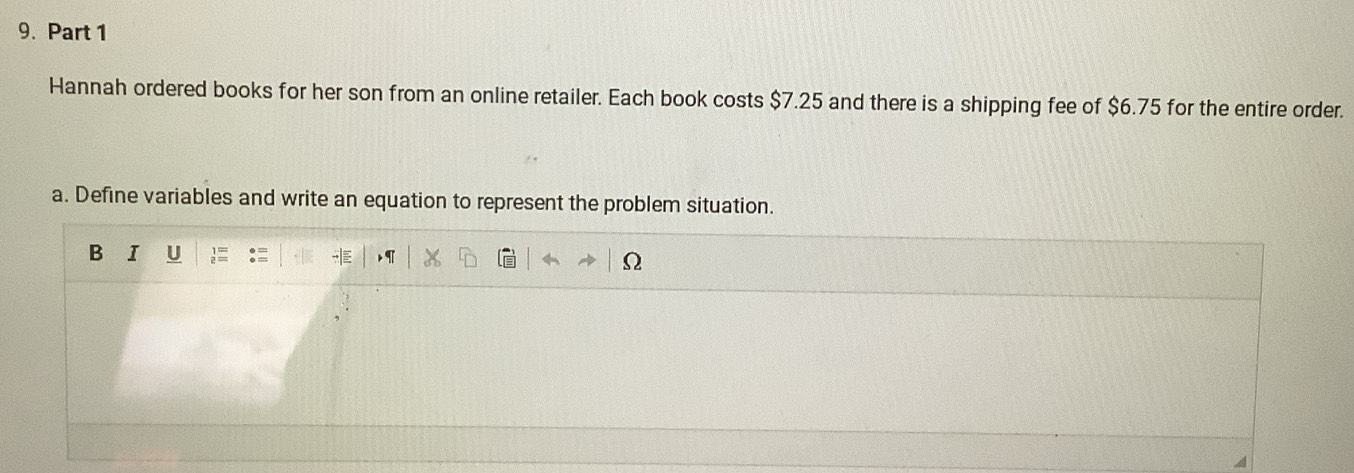 Hannah ordered books for her son from an online retailer. Each book costs $7.25 and there is a shipping fee of $6.75 for the entire order. 
a. Define variables and write an equation to represent the problem situation. 
B I U 
Ω