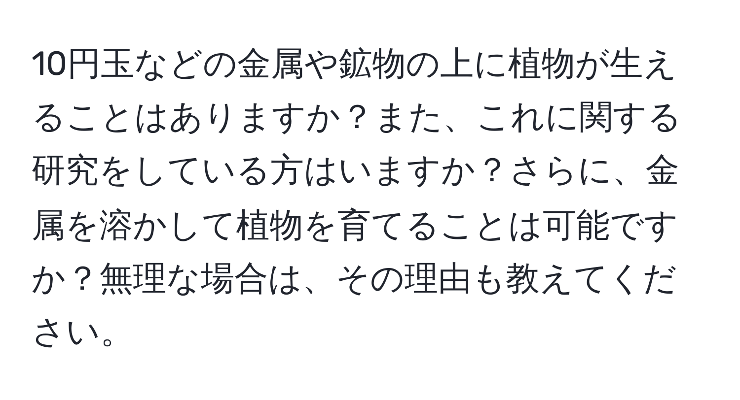 10円玉などの金属や鉱物の上に植物が生えることはありますか？また、これに関する研究をしている方はいますか？さらに、金属を溶かして植物を育てることは可能ですか？無理な場合は、その理由も教えてください。