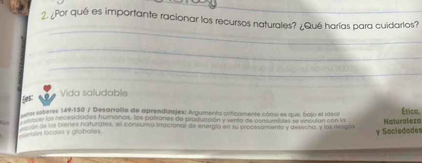 ¿Por qué es importante racionar los recursos naturales? ¿Qué harías para cuidarlos? 
_ 
_ 
_ 
_ 
_ 
_ 
_ 
Vida saludable 
Ejes: 
sestros saberes 149-150 / Desarrollo de aprendizajes: Argumenta críticamente cómo es que, bajo el ideal Ética, 
SUS eralidacer las necesidades humanas. los patrones de producción y venta de consumibles se vinculan con la Naturaleza 
dacción de los bienes naturates, el consumo irracional de energía en su procesamiento y desecho, y los riesgos 
ecientales locales y globales. 
y Sociedades