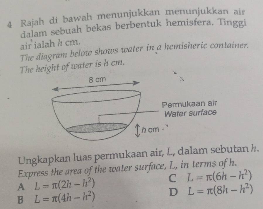 Rajah di bawah menunjukkan menunjukkan air
dalam sebuah bekas berbentuk hemisfera. Tinggi
air ialah h cm.
The diagram below shows water in a hemisheric container.
The height of water is h cm.
Ungkapkan luas permukaan air, L, dalam sebutan h.
Express the area of the water surface, L, in terms of h.
A L=π (2h-h^2)
C L=π (6h-h^2)
B L=π (4h-h^2)
D L=π (8h-h^2)