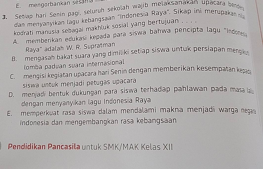 E. mengorbankan sesama
3. Setiap hari Senin pagi, seluruh sekolah wajib melaksanakan upacara bender
dan menyanyikan lagu kebangsaan “Indonesia Raya”. Sikap ini merupakan nila
kodrati manusia sebagai makhluk sosial yang bertujuan . . . .
A. memberikan edukasi kepada para siswa bahwa pencipta lagu “Indonesi
Raya” adalah W. R. Supratman
B. mengasah bakat suara yang dimiliki setiap siswa untuk persiapan mengikuti
lomba paduan suara internasional
C. mengisi kegiatan upacara hari Senin dengan memberikan kesempatan kepada
siswa untuk menjadi petugas upacara
D. menjadi bentuk dukungan para siswa terhadap pahlawan pada masa lalu
dengan menyanyikan lagu Indonesia Raya
E. memperkuat rasa siswa dalam mendalami makna menjadi warga negara
Indonesia dan mengembangkan rasa kebangsaan
Pendidikan Pancasila untuk SMK/MAK Kelas XII