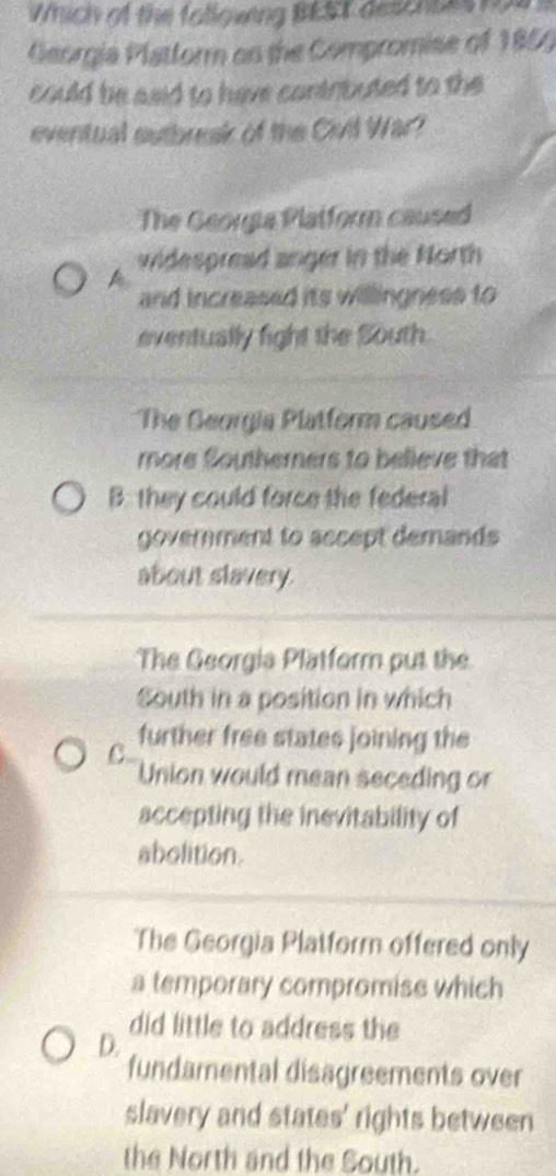 Which of the folloveng BEST deschses nos s
Georgia Platform on the Compromise of 1859
could be said to have contributed to the
eventual outbreak of the Civil War?
The Georgia Platform caused
widespread anger in the North
A
and increased its willingness to
eventually fight the South.
The Georgia Platform caused
more Southerners to believe that
B. they could force the federal
government to sccept demands
about slavery.
The Georgia Platform put the
South in a position in which
C further free states joining the
Union would mean seceding or
accepting the inevitability of
abolition.
The Georgia Platform offered only
a temporary compromise which
did little to address the
D.
fundamental disagreements over
slavery and states' rights between
the North and the South.