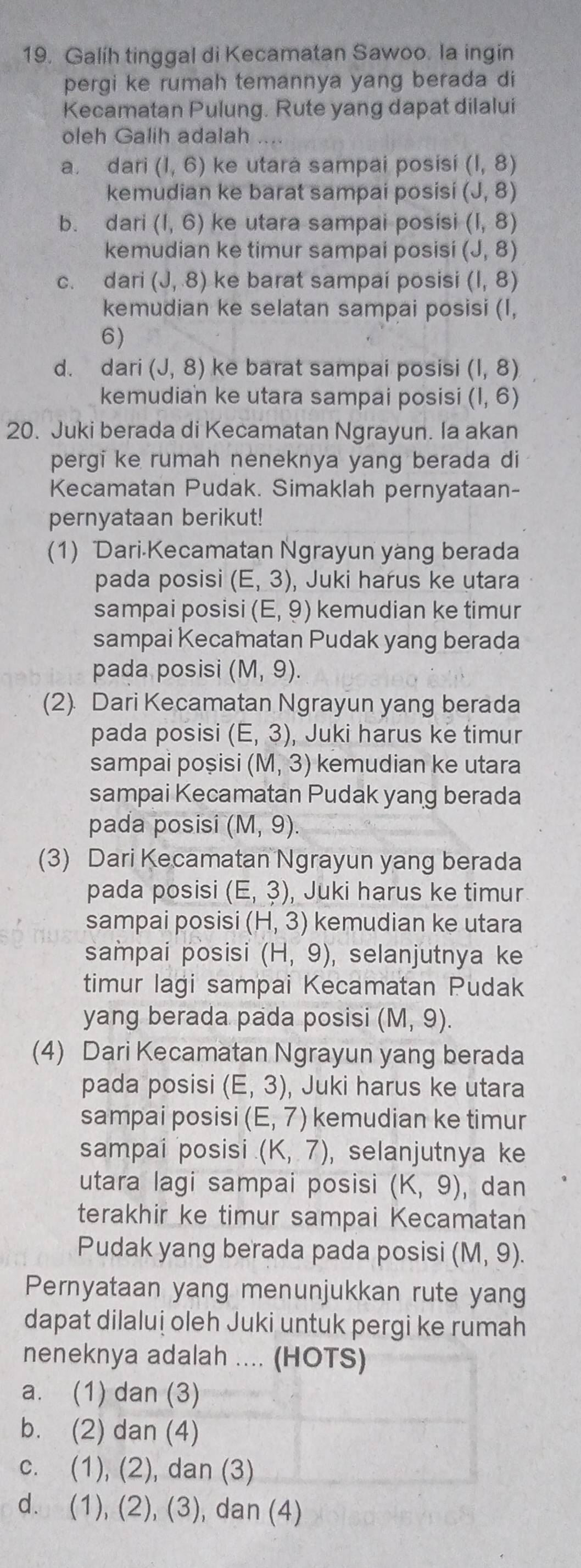 Galíh tinggal di Kecamatan Sawoo. la ingin
pergi ke rumah temannya yang berada di
Kecamatan Pulung. Rute yang dapat dilalui
oleh Galih adalah
a dari (1,6) ke utara sampai posisi (1,8)
kemudian ke barat sampai posisi (J,8)
b. dari (1,6) ke utara sampai posisi (1,8)
kemudian ke timur sampai posisi (J,8)
c. dari (J,8) ke barat sampaí posisi (1,8)
kemudian ke selatan sampai posisi (I,
6)
d. dari (J,8) ke barat sampai posisi (1,8)
kemudian ke utara sampai posisi (1,6)
20. Juki berada di Kecamatan Ngrayun. Ia akan
pergi ke rumah neneknya yang berada di
Kecamatan Pudak. Simaklah pernyataan-
pernyataan berikut!
(1) Dari-Kecamatan Ngrayun yang berada
pada posisi (E,3) , Juki harus ke utara
sampai posisi (E,9) kemudian ke timur
sampai Kecamatan Pudak yang berada
pada posisi (M,9).
(2) Dari Kecamatan Ngrayun yang berada
pada posisi (E,3) , Juki harus ke timur
sampai poșisi (M,3) kemudian ke utara
sampai Kecamatan Pudak yang berada
pada posisi (M,9).
(3) Dari Kecamatan Ngrayun yang berada
pada posisi (E,3) , Juki harus ke timur
sampai posisi (H,3) kemudian ke utara
sampai posisi (H,9) ,selanjutnya ke
timur lagi sampai Kecamatan Pudak
yang berada pada posisi (M,9).
(4) Dari Kecamatan Ngrayun yang berada
pada posisi (E,3) , Juki harus ke utara
sampai posisi (E,7) kemudian ke timur
sampai posisi (K,7) , selanjutnya ke
utara lagi sampai posisi (K,9) ,dan
terakhir ke timur sampai Kecamatan
Pudak yang berada pada posisi (M,9).
Pernyataan yang menunjukkan rute yang
dapat dilaluị oleh Juki untuk pergi ke rumah
neneknya adalah .... (HOTS)
a. (1) dan (3)
b. (2) dan (4)
c. (1), (2), dan (3)
d. (1), (2), (3), dan (4)