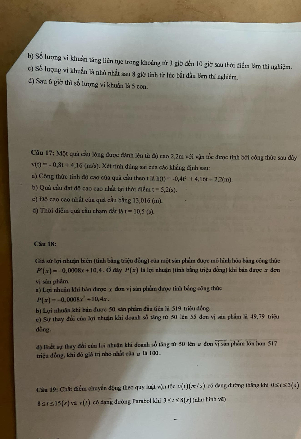 b) Số lượng vi khuẩn tăng liên tục trong khoảng từ 3 giờ đến 10 giờ sau thời điểm làm thí nghiệm.
c) Số lượng vi khuẩn là nhỏ nhất sau 8 giờ tính từ lúc bắt đầu làm thí nghiệm.
d) Sau 6 giờ thì số lượng vi khuẩn là 5 con.
*  Câu 17: Một quả cầu lông được đánh lên từ độ cao 2,2m với vận tốc được tính bởi công thức sau đây
v(t)=-0,8t+4,16(m/s) 0. Xét tính đúng sai của các khẳng định sau:
a) Công thức tính độ cao của quả cầu theo t là h(t)=-0,4t^2+4,16t+2,2(m).
b) Quả cầu đạt độ cao cao nhất tại thời điểm t=5,2(s).
c) Độ cao cao nhất của quả cầu bằng 13,016 (m).
d) Thời điểm quả cầu chạm đất là t=10,5(s).
Câu 18:
Giả sử lợi nhuận biên (tính bằng triệu đồng) của một sản phẩm được mô hình hóa bằng công thức
P'(x)=-0,0008x+10,4. Ở đây P(x) là lợi nhuận (tính bằng triệu đồng) khi bản được x đơn
vị sản phâm.
a) Lợi nhuận khi bán được x đơn vị sản phẩm được tính bằng công thức
P(x)=-0,0008x^2+10,4x.
b) Lợi nhuận khi bán được 50 sản phẩm đầu tiên là 519 triệu đồng.
c) Sự thay đổi của lợi nhuận khi doanh số tăng từ 50 lên 55 đơn vị sản phẩm là 49,79 triệu
đồng.
d) Biết sự thay đổi của lợi nhuận khi doanh số tăng từ 50 lên a đơn vị sản phẩm lớn hơn 517
triệu đồng, khi đó giá trị nhỏ nhất của # là 100.
Câu 19: Chất điểm chuyền động theo quy luật vận tốc v(1)(m/s) có dạng đường thẳng khi 0≤ t≤ 3(s)
8≤ t≤ 15(s) ya^2 v(t) có dạng đường Parabol khi 3≤ t≤ 8 (s) (như hình vẽ)