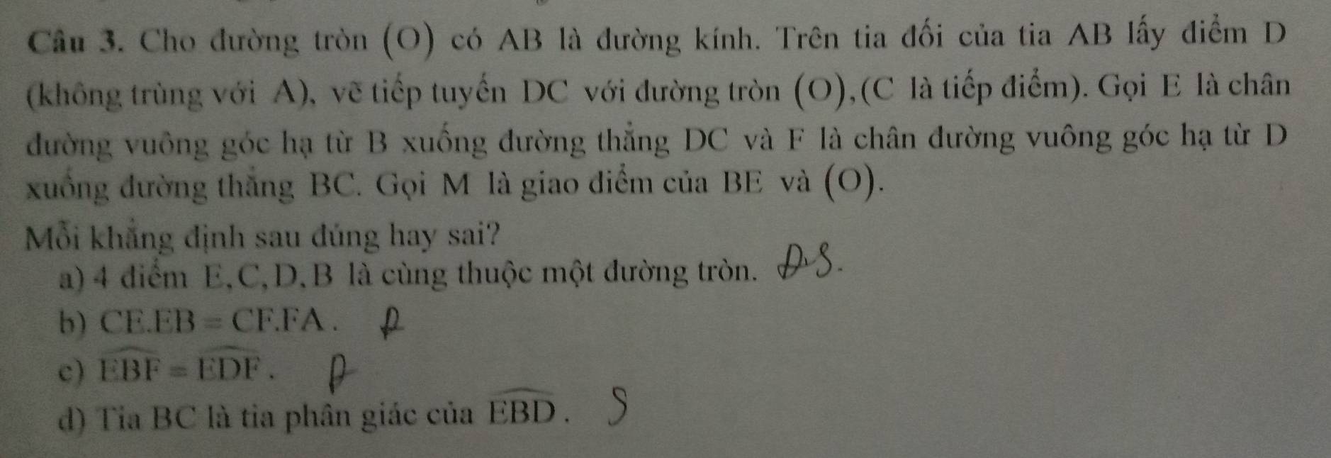 Cho đường tròn (O) có AB là đường kính. Trên tia đối của tia AB lấy điểm D
(không trùng với A), vẽ tiếp tuyến DC với đường tròn (O),(C là tiếp điểm). Gọi E là chân
đường vuông góc hạ từ B xuống đường thẳng DC và F là chân đường vuông góc hạ từ D
xuồng đường thắng BC. Gọi M là giao diểm của BE và (O).
Mỗi khẳng định sau đúng hay sai?
a) 4 diểm E, C, D, B là cùng thuộc một đường tròn.
b) CE.EB=CF.FA.
c) widehat EBF=widehat EDF.
d) Tia BC là tia phân giác của widehat EBD