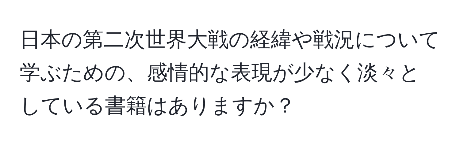 日本の第二次世界大戦の経緯や戦況について学ぶための、感情的な表現が少なく淡々としている書籍はありますか？