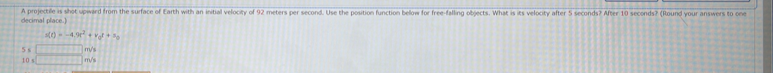 A projectile is shot upward from the surface of Earth with an initial velocity of 92 meters per second. Use the position function below for free-falling objects. What is its velocity after 5 seconds? After 10 seconds? (Round your answers to one 
decimal place.)
s(t)=-4.9t^2+v_0t+s_0
beginarrayr 5s□ m/s 10s□ m/sendarray