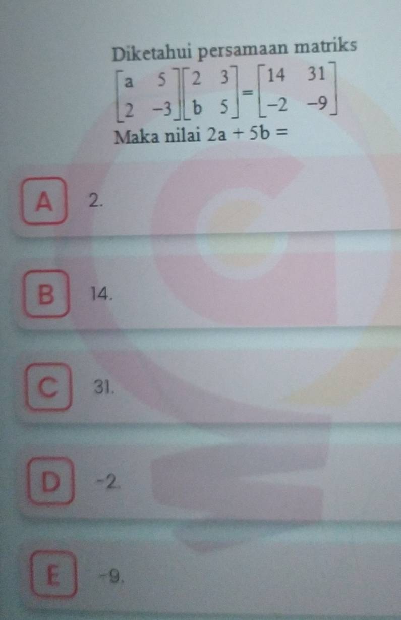 Diketahui persamaan matriks
beginbmatrix a&5 2&-3endbmatrix beginbmatrix 2&3 b&5endbmatrix =beginbmatrix 14&31 -2&-9endbmatrix
Maka nilai 2a+5b=
A 2.
B 14.
C 31.
D -2.
E -9.