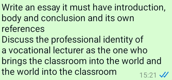 Write an essay it must have introduction, 
body and conclusion and its own 
references 
Discuss the professional identity of 
a vocational lecturer as the one who 
brings the classroom into the world and 
the world into the classroom 15:21