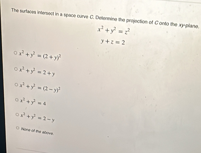 The surfaces intersect in a space curve C. Determine the projection of C onto the xy -plane,
x^2+y^2=z^2
y+z=2
x^2+y^2=(2+y)^2
x^2+y^2=2+y
x^2+y^2=(2-y)^2
x^2+y^2=4
x^2+y^2=2-y
None of the above.