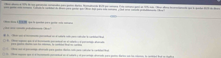 Oieralera el 19% de sus ganancias semanalos para gastos diarios. Normalmente $520 por semana. Esta semana ganó un 10% más. Olíver afima incorrectamente que le quedan $520 de dinero
en gate esa semana Calcula la cantidad de dinero para gastar que Oliver dejó para esta semana. ¿Quó error cometió probablemente Oliver?
Clew teme $ 514 f0 que la quedan para gastar esta semana
¿Que orro comotto probablomente Oflver?
A. Oliver unó el incremento porcentual en el salario solo para calcular la cantidad final.
f. Olver supuso que sí el incremento porcentual en el salario y el porcentaje ahorrado
para gistos diaries sun los mismos, la cantidad final no cambia
C. Ollver usó el percentaje ahorrado para gastos diarios solo para calcular la cantidad final
D. Oliver supuro que sí el incremento porcentual en el salario y el porcentaje ahorrado para gastos diarios son los mismos, la cantidad final se duplica