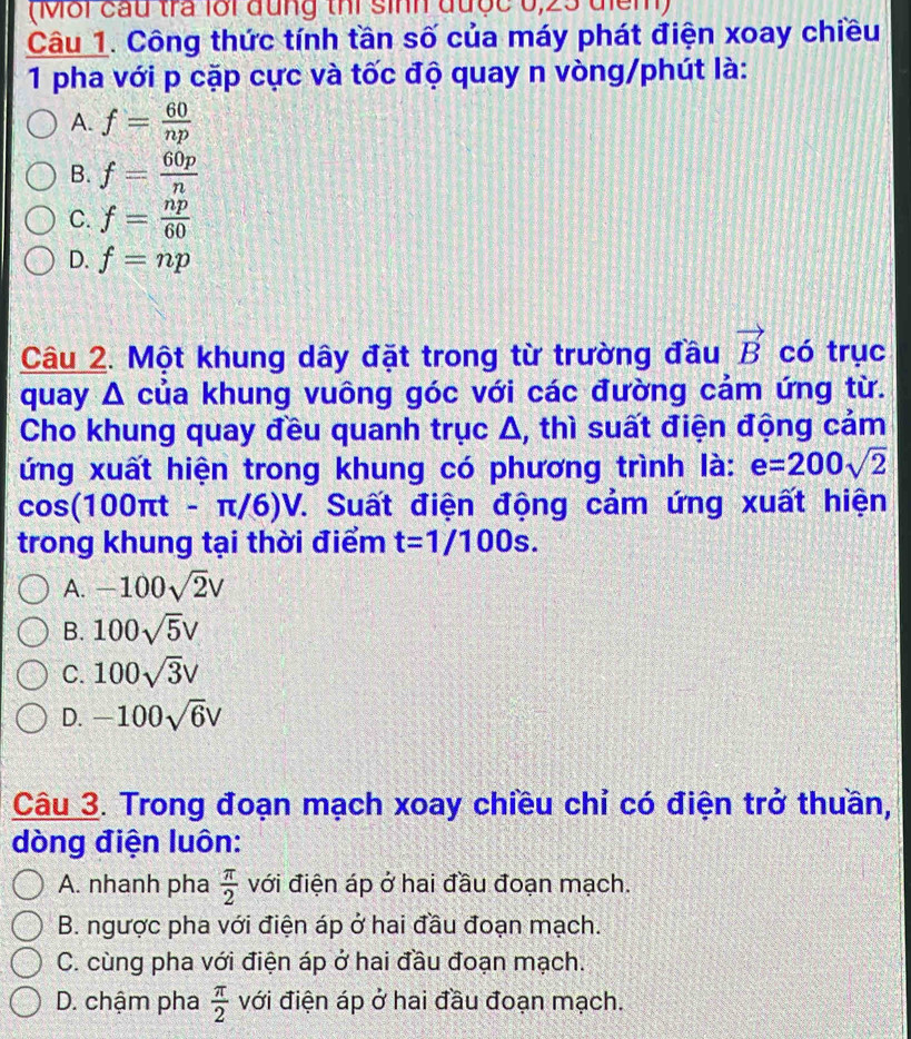 (Mỗi cầu tra lới đung thi sinh được 0,23 điểm)
Câu 1. Công thức tính tần số của máy phát điện xoay chiều
1 pha với p cặp cực và tốc độ quay n vòng/phút là:
A. f= 60/np 
B. f= 60p/n 
C. f= np/60 
D. f=np
Câu 2. Một khung dây đặt trong từ trường đầu vector B có trục
quay Δ của khung vuông góc với các đường cảm ứng từ.
Cho khung quay đều quanh trục Δ, thì suất điện động cảm
ứng xuất hiện trong khung có phương trình là: e=200sqrt(2)
cos (100π t-π /6)V 7. Suất điện động cảm ứng xuất hiện
trong khung tại thời điểm t=1/100s.
A. -100sqrt(2)V
B. 100sqrt(5)V
C. 100sqrt(3)V
D. -100sqrt(6)V
Câu 3. Trong đoạn mạch xoay chiều chỉ có điện trở thuần,
dòng điện luôn:
A. nhanh pha  π /2  với điện áp ở hai đầu đoạn mạch.
B. ngược pha với điện áp ở hai đầu đoạn mạch.
C. cùng pha với điện áp ở hai đầu đoạn mạch.
D. chậm pha  π /2  với điện áp ở hai đầu đoạn mạch.