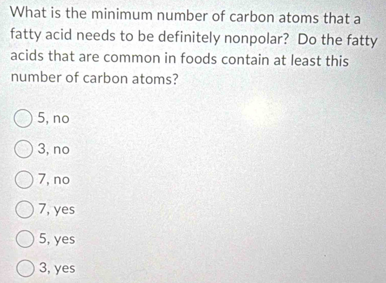 What is the minimum number of carbon atoms that a
fatty acid needs to be definitely nonpolar? Do the fatty
acids that are common in foods contain at least this
number of carbon atoms?
5, no
3, no
7, no
7, yes
5, yes
3, yes