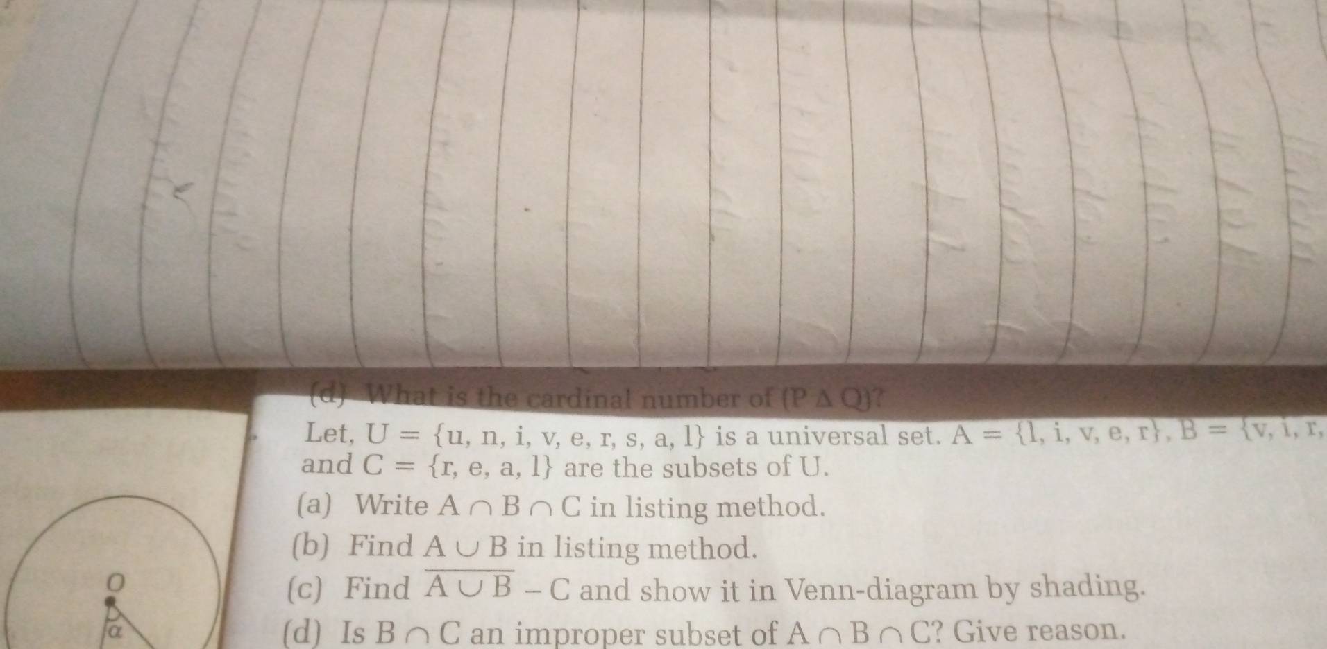 What is the cardinal number of (P△ Q)
Let, U= u,n,i,v,e,r,s,a,l is a universal set. A= 1= 1,i,v,e,r , B= v,i, 
and C= r,e,a,l are the subsets of U. 
(a) Write A∩ B∩ C in listing method. 
(b) Find A∪ B in listing method. 
(c) Find overline A∪ B-C and show it in Venn-diagram by shading. 
(d) Is B∩ C an improper subset of A∩ B∩ C ? Give reason.