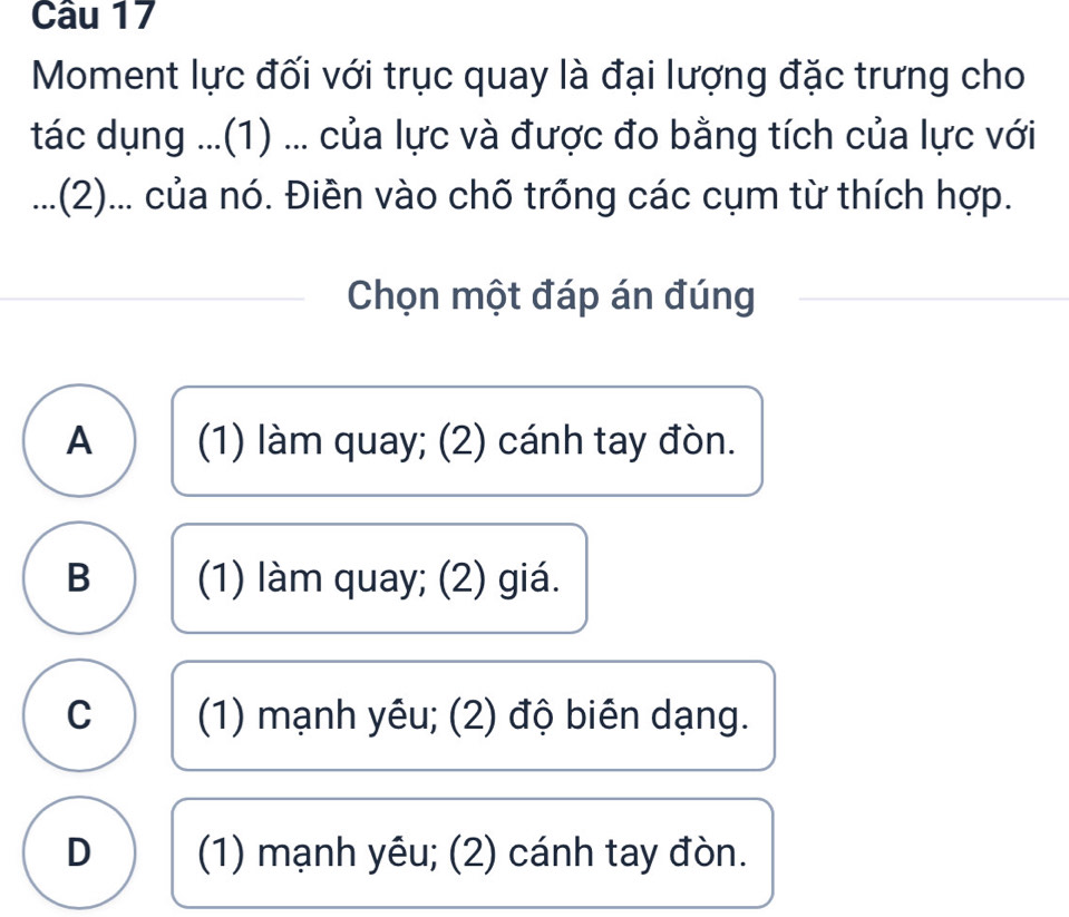 Moment lực đối với trục quay là đại lượng đặc trưng cho
tác dụng ...(1) ... của lực và được đo bằng tích của lực với
...(2)... của nó. Điền vào chõ trống các cụm từ thích hợp.
Chọn một đáp án đúng
A (1) làm quay; (2) cánh tay đòn.
B (1) làm quay; (2) giá.
C (1) mạnh yêu; (2) độ biên dạng.
D (1) mạnh yêu; (2) cánh tay đòn.