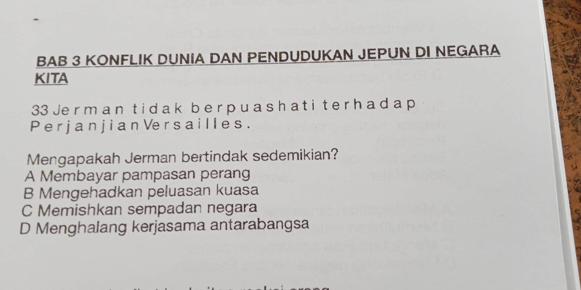 BAB 3 KONFLIK DUNIA DAN PENDUDUKAN JEPUN DI NEGARA
KITA
33 Je r m a n t i da k b er p u a sh a t i t er h a d a p
P e r j a n j i a n Ve r s a i l l e s .
Mengapakah Jerman bertindak sedemikian?
A Membayar pampasan perang
B Mengehadkan peluasan kuasa
C Memishkan sempadan negara
D Menghalang kerjasama antarabangsa